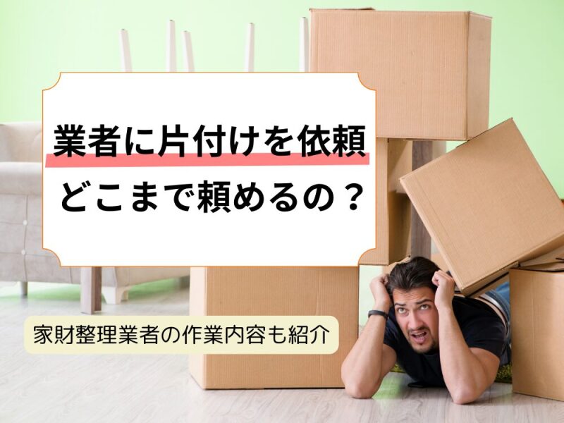 業者に家財の片付けを依頼するとどこまでやってくれる？家財整理業者が行う作業内容