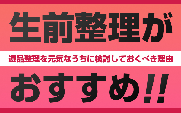 生前整理がおすすめ！遺品整理を元気なうちに検討しておくべき理由